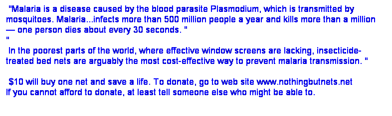 Text Box: &nbsp;"Malaria is a disease caused by the blood parasite Plasmodium, which is transmitted by mosquitoes. Malaria...infects more than 500 million people a year and kills more than a million
� one person dies about every 30 seconds.&nbsp;"
"
&nbsp;In the poorest parts of the world, where effective window screens are lacking, insecticide-treated bed nets are arguably the most cost-effective way to prevent malaria transmission. "

&nbsp;$10 will buy one net and save a life. To donate, go to web site www.nothingbutnets.net 
If you cannot afford to donate, at least tell someone else who might be able to.

&nbsp;

&nbsp;

&nbsp;
&nbsp;
&nbsp;
$10 
